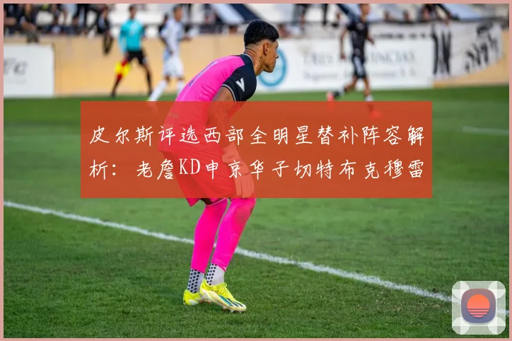 皮尔斯评选西部全明星替补阵容解析：老詹KD申京华子切特布克穆雷的实力对比