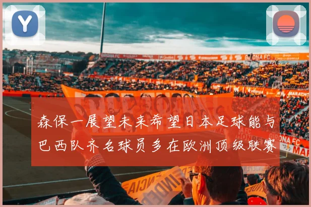 森保一展望未来希望日本足球能与巴西队齐名球员多在欧洲顶级联赛效力