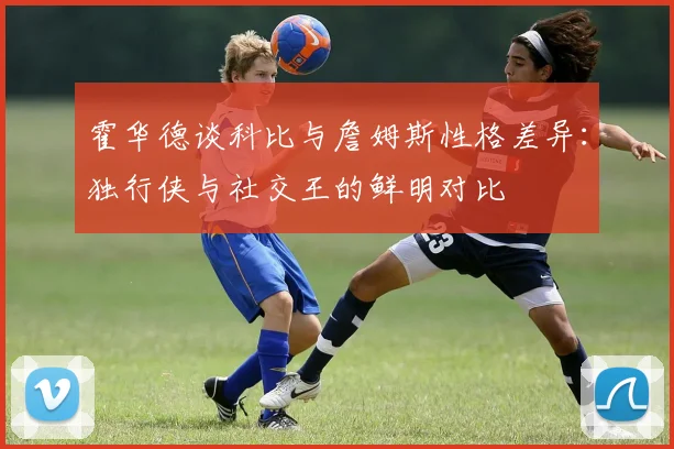霍华德谈科比与詹姆斯性格差异：独行侠与社交王的鲜明对比