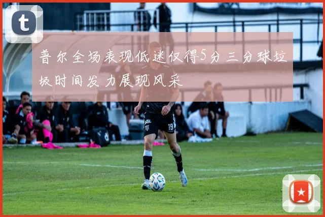 普尔全场表现低迷仅得5分三分球垃圾时间发力展现风采