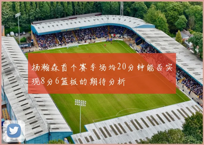 杨瀚森首个赛季场均20分钟能否实现8分6篮板的期待分析