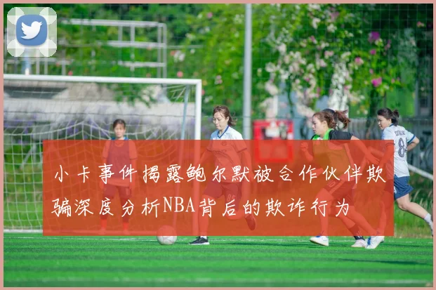 小卡事件揭露鲍尔默被合作伙伴欺骗深度分析NBA背后的欺诈行为