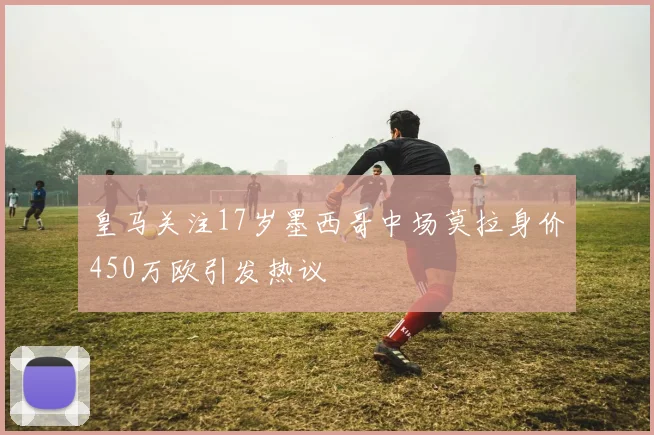 皇马关注17岁墨西哥中场莫拉身价450万欧引发热议