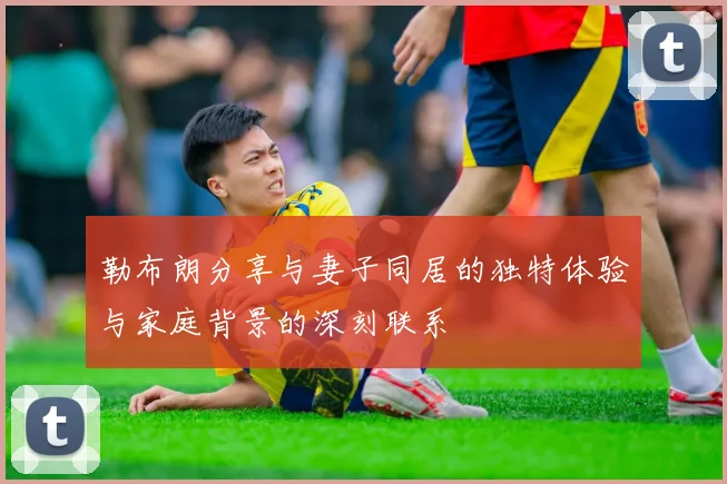 勒布朗分享与妻子同居的独特体验与家庭背景的深刻联系