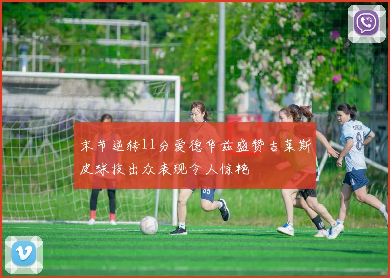 末节逆转11分爱德华兹盛赞吉莱斯皮球技出众表现令人惊艳