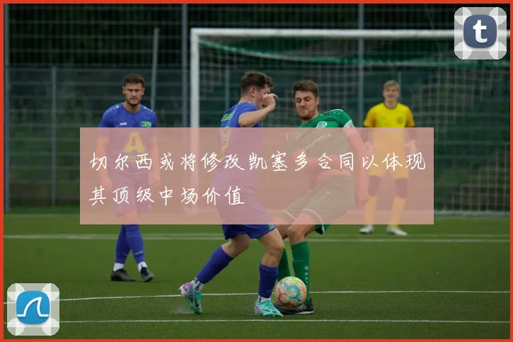 切尔西或将修改凯塞多合同以体现其顶级中场价值