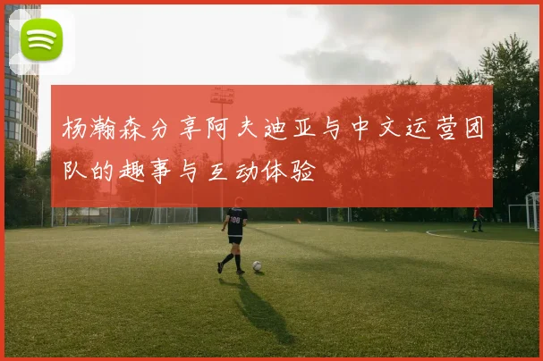 杨瀚森分享阿夫迪亚与中文运营团队的趣事与互动体验