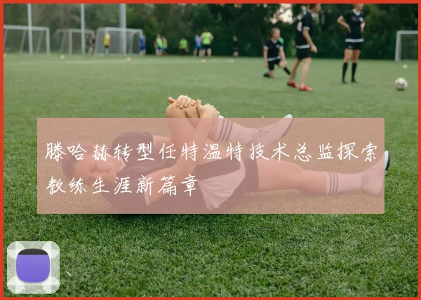 滕哈赫转型任特温特技术总监探索教练生涯新篇章