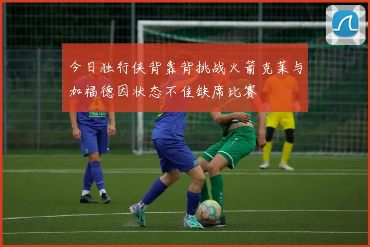 今日独行侠背靠背挑战火箭克莱与加福德因状态不佳缺席比赛