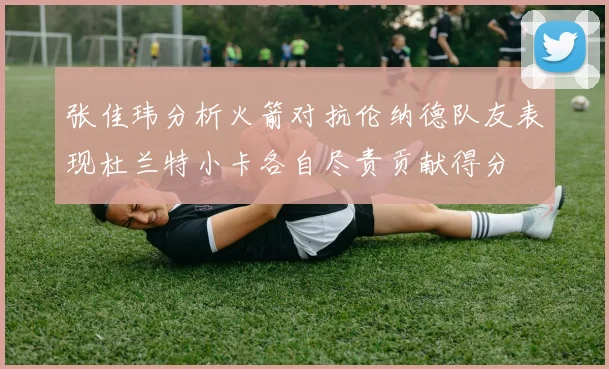 张佳玮分析火箭对抗伦纳德队友表现杜兰特小卡各自尽责贡献得分