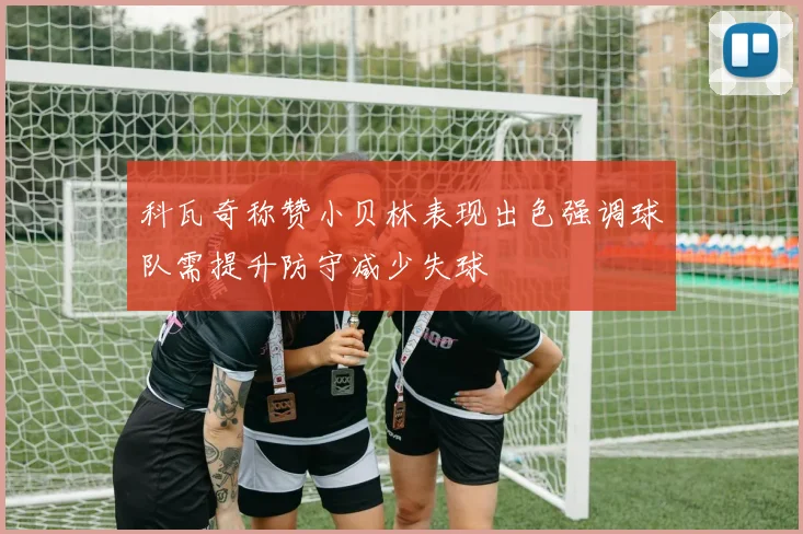 科瓦奇称赞小贝林表现出色强调球队需提升防守减少失球
